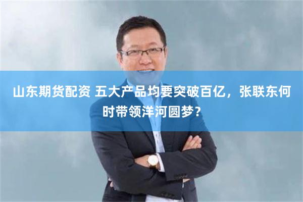 山东期货配资 五大产品均要突破百亿，张联东何时带领洋河圆梦？