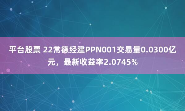 平台股票 22常德经建PPN001交易量0.0300亿元，最新收益率2.0745%