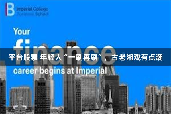 平台股票 年轻人“一刷再刷”，古老湘戏有点潮