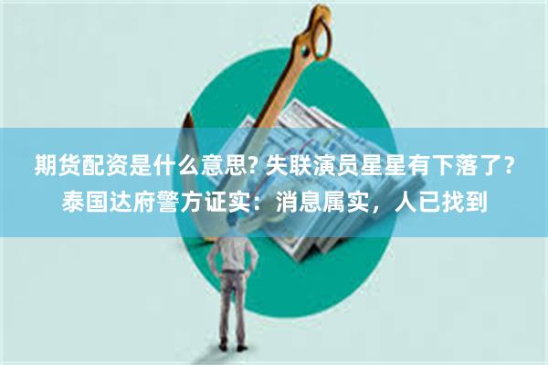 期货配资是什么意思? 失联演员星星有下落了？泰国达府警方证实：消息属实，人已找到