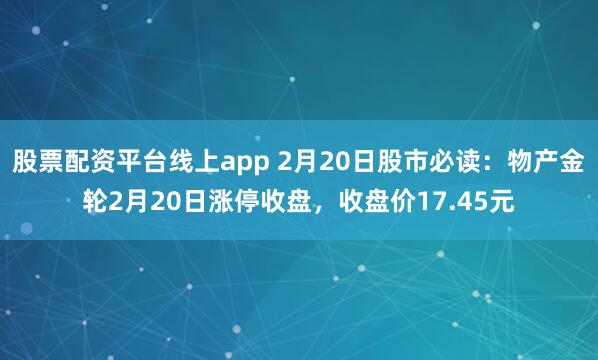 股票配资平台线上app 2月20日股市必读：物产金轮2月20日涨停收盘，收盘价17.45元