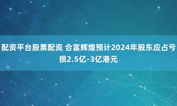 配资平台股票配资 合富辉煌预计2024年股东应占亏损2.5亿-3亿港元