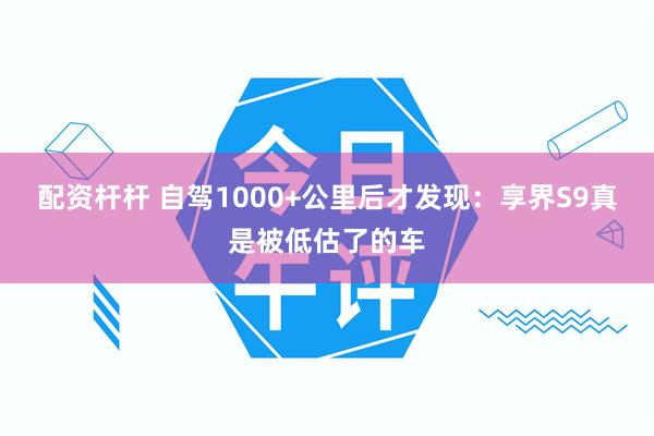 配资杆杆 自驾1000+公里后才发现：享界S9真是被低估了的车