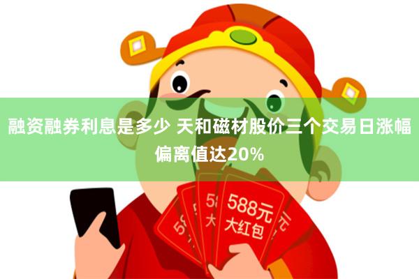 融资融券利息是多少 天和磁材股价三个交易日涨幅偏离值达20%