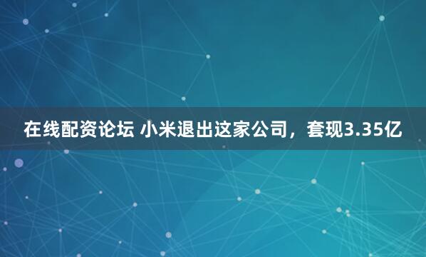 在线配资论坛 小米退出这家公司，套现3.35亿