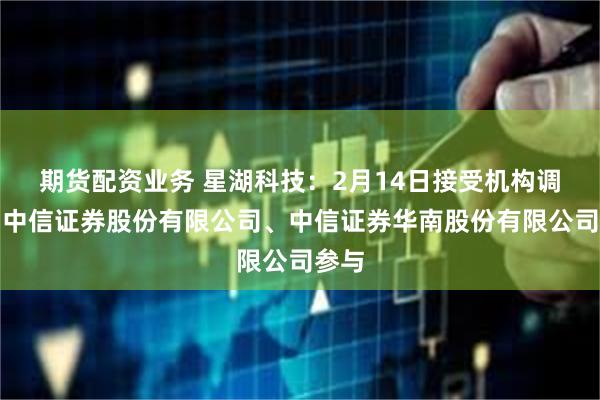 期货配资业务 星湖科技：2月14日接受机构调研，中信证券股份有限公司、中信证券华南股份有限公司参与