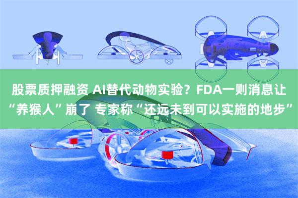 股票质押融资 AI替代动物实验？FDA一则消息让“养猴人”崩了 专家称“还远未到可以实施的地步”