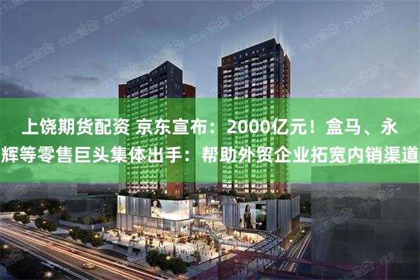 上饶期货配资 京东宣布：2000亿元！盒马、永辉等零售巨头集体出手：帮助外贸企业拓宽内销渠道