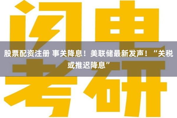 股票配资注册 事关降息！美联储最新发声！“关税或推迟降息”