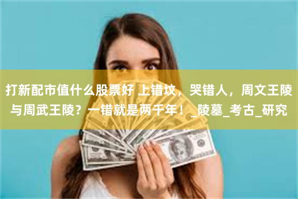 打新配市值什么股票好 上错坟，哭错人，周文王陵与周武王陵？一错就是两千年！_陵墓_考古_研究