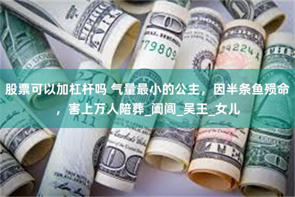 股票可以加杠杆吗 气量最小的公主，因半条鱼殒命，害上万人陪葬_阖闾_吴王_女儿