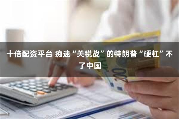 十倍配资平台 痴迷“关税战”的特朗普“硬杠”不了中国