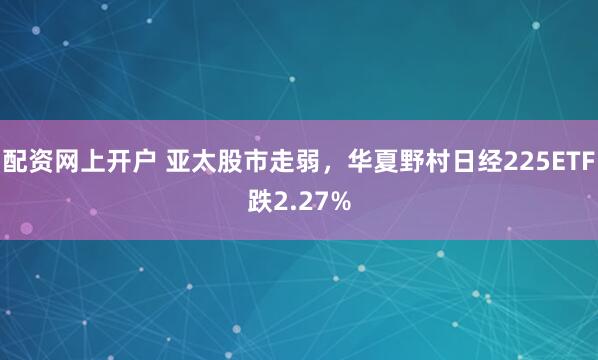 配资网上开户 亚太股市走弱，华夏野村日经225ETF跌2.27%