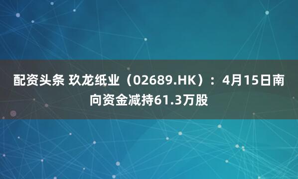 配资头条 玖龙纸业（02689.HK）：4月15日南向资金减持61.3万股