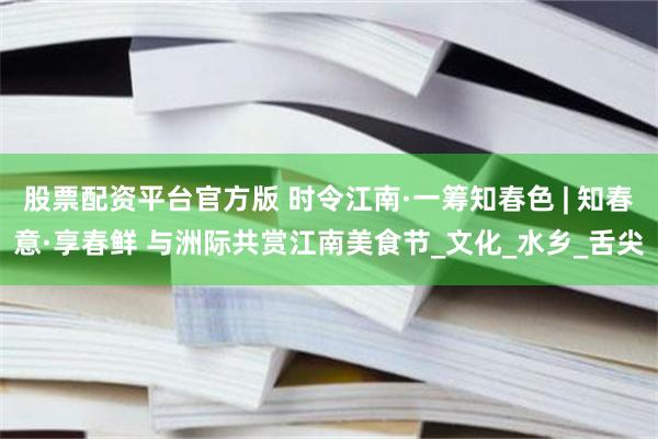 股票配资平台官方版 时令江南·一筹知春色 | 知春意·享春鲜 与洲际共赏江南美食节_文化_水乡_舌尖
