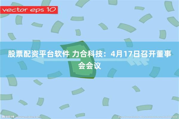 股票配资平台软件 力合科技：4月17日召开董事会会议
