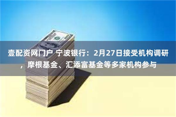 壹配资网门户 宁波银行：2月27日接受机构调研，摩根基金、汇添富基金等多家机构参与