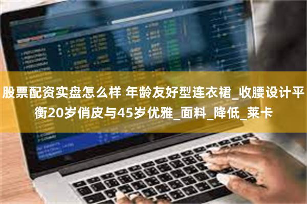 股票配资实盘怎么样 年龄友好型连衣裙_收腰设计平衡20岁俏皮与45岁优雅_面料_降低_莱卡