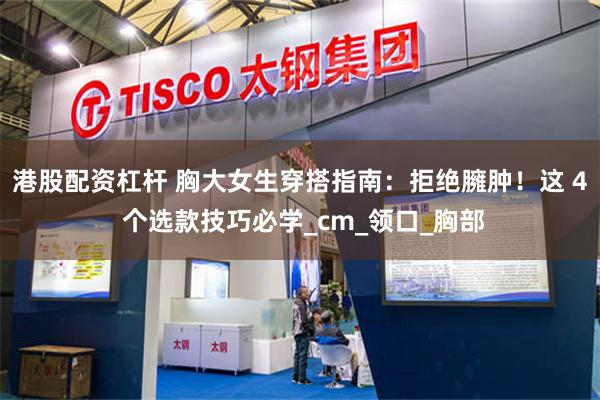 港股配资杠杆 胸大女生穿搭指南：拒绝臃肿！这 4 个选款技巧必学_cm_领口_胸部