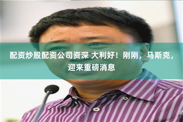 配资炒股配资公司资深 大利好！刚刚，马斯克，迎来重磅消息