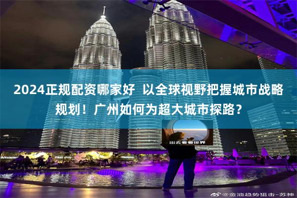 2024正规配资哪家好  以全球视野把握城市战略规划！广州如何为超大城市探路？