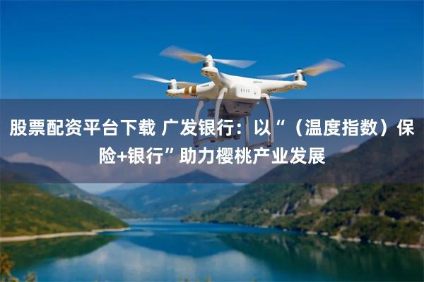 股票配资平台下载 广发银行：以“（温度指数）保险+银行”助力樱桃产业发展