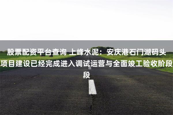 股票配资平台查询 上峰水泥：安庆港石门湖码头项目建设已经完成进入调试运营与全面竣工验收阶段