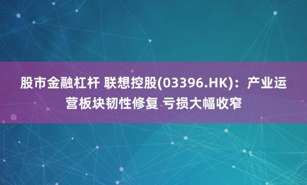 股市金融杠杆 联想控股(03396.HK)：产业运营板块韧性修复 亏损大幅收窄