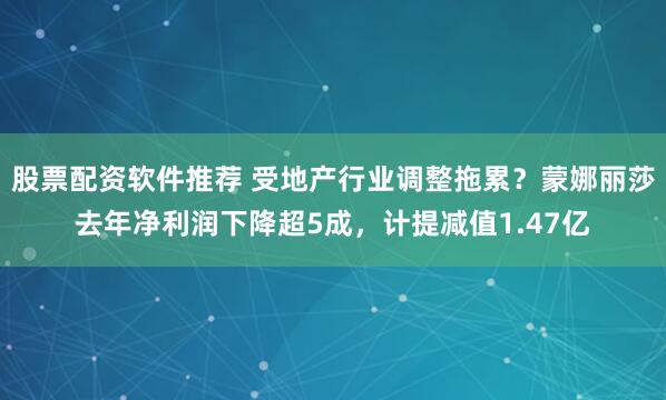 股票配资软件推荐 受地产行业调整拖累？蒙娜丽莎去年净利润下降超5成，计提减值1.47亿