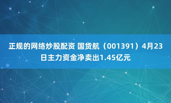 正规的网络炒股配资 国货航（001391）4月23日主力资金净卖出1.45亿元