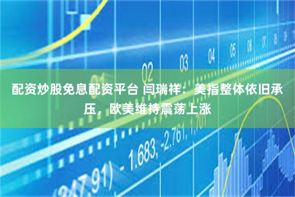 配资炒股免息配资平台 闫瑞祥：美指整体依旧承压，欧美维持震荡上涨