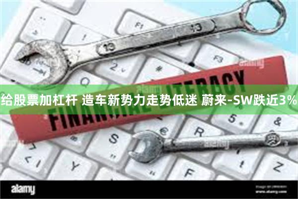 给股票加杠杆 造车新势力走势低迷 蔚来-SW跌近3%