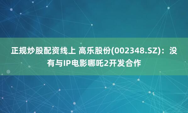 正规炒股配资线上 高乐股份(002348.SZ)：没有与IP电影哪吒2开发合作