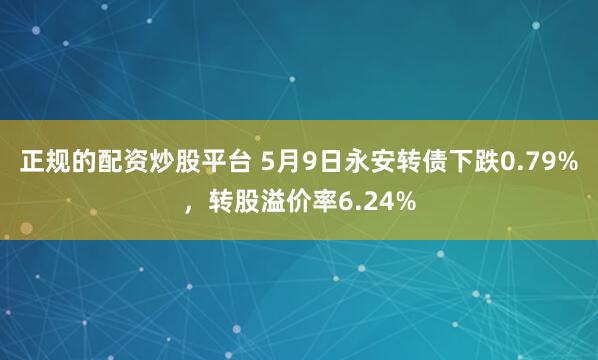 正规的配资炒股平台 5月9日永安转债下跌0.79%，转股溢价率6.24%