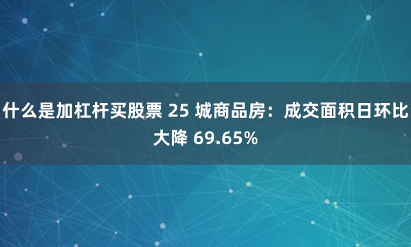 什么是加杠杆买股票 25 城商品房：成交面积日环比大降 69.65%