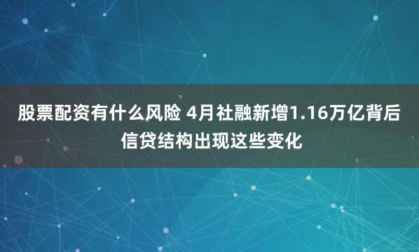 股票配资有什么风险 4月社融新增1.16万亿背后 信贷结构出现这些变化
