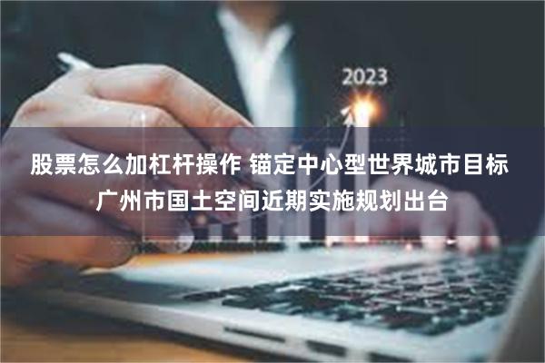 股票怎么加杠杆操作 锚定中心型世界城市目标 广州市国土空间近期实施规划出台
