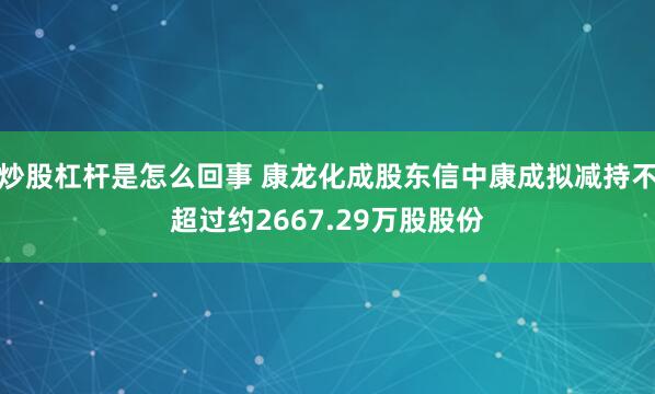 炒股杠杆是怎么回事 康龙化成股东信中康成拟减持不超过约2667.29万股股份