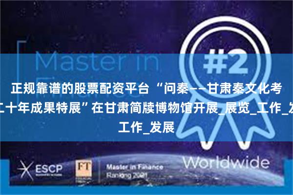 正规靠谱的股票配资平台 “问秦——甘肃秦文化考古二十年成果特展”在甘肃简牍博物馆开展_展览_工作_发展