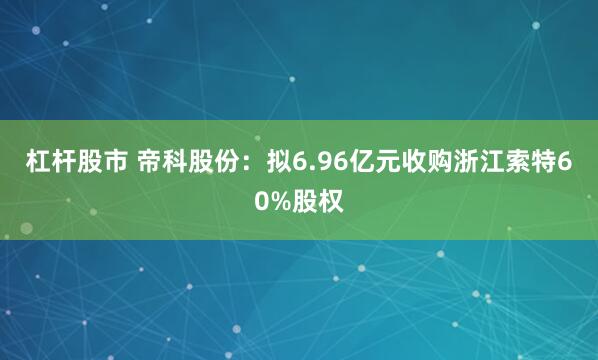 杠杆股市 帝科股份：拟6.96亿元收购浙江索特60%股权