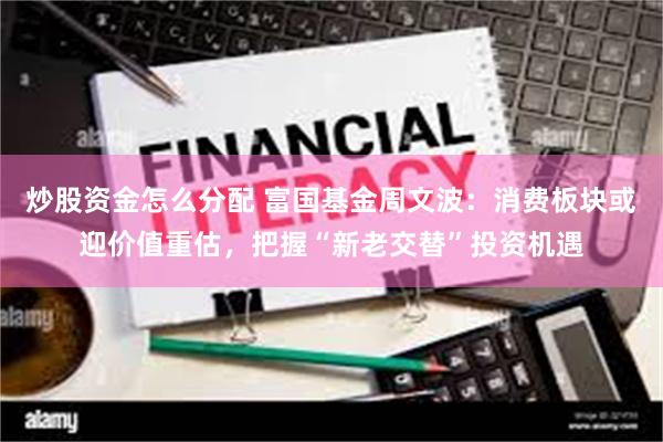 炒股资金怎么分配 富国基金周文波：消费板块或迎价值重估，把握“新老交替”投资机遇