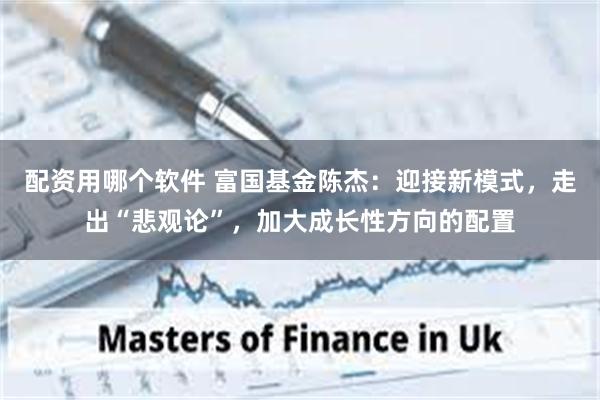 配资用哪个软件 富国基金陈杰：迎接新模式，走出“悲观论”，加大成长性方向的配置