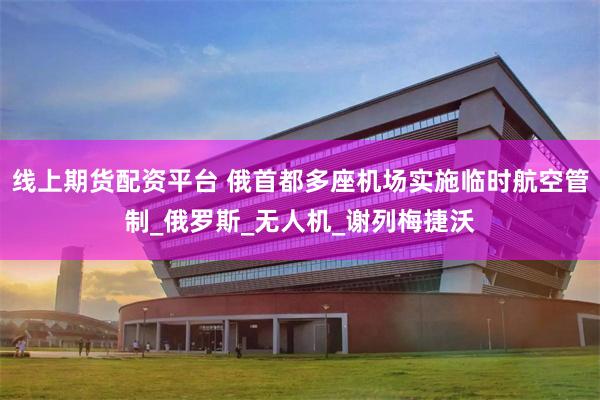 线上期货配资平台 俄首都多座机场实施临时航空管制_俄罗斯_无人机_谢列梅捷沃