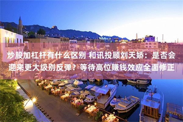 炒股加杠杆有什么区别 和讯投顾刘天娇：是否会迎来更大级别反弹？等待高位赚钱效应全面修正