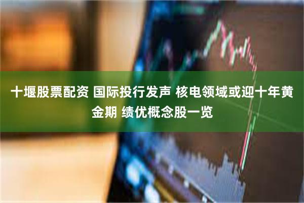 十堰股票配资 国际投行发声 核电领域或迎十年黄金期 绩优概念股一览