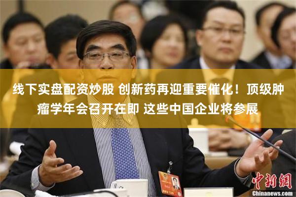 线下实盘配资炒股 创新药再迎重要催化！顶级肿瘤学年会召开在即 这些中国企业将参展