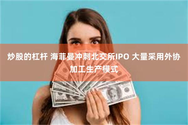 炒股的杠杆 海菲曼冲刺北交所IPO 大量采用外协加工生产模式