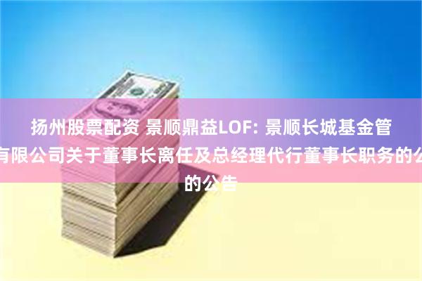 扬州股票配资 景顺鼎益LOF: 景顺长城基金管理有限公司关于董事长离任及总经理代行董事长职务的公告
