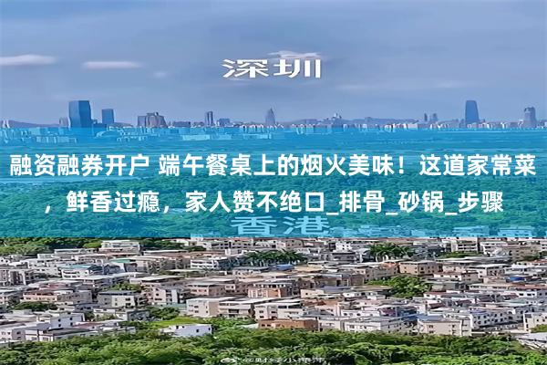 融资融券开户 端午餐桌上的烟火美味！这道家常菜，鲜香过瘾，家人赞不绝口_排骨_砂锅_步骤
