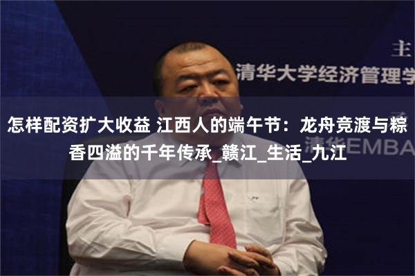 怎样配资扩大收益 江西人的端午节：龙舟竞渡与粽香四溢的千年传承_赣江_生活_九江